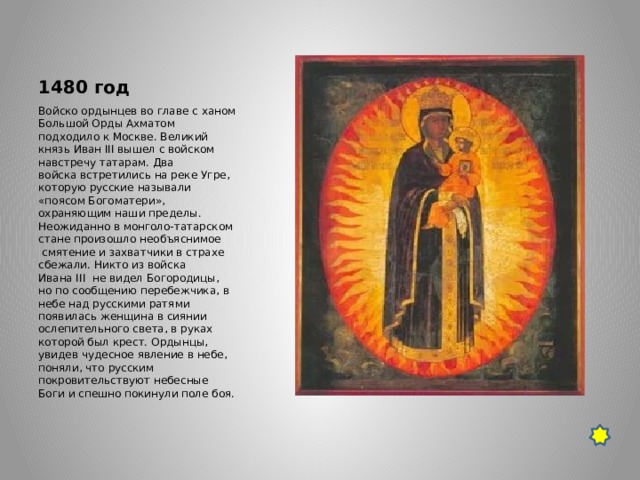 1480 год Войско ордынцев во главе с ханом Большой Орды Ахматом подходило к Москве. Великий князь Иван III вышел с войском навстречу татарам. Два войска встретились на реке Угре, которую русские называли «поясом Богоматери», охраняющим наши пределы. Неожиданно в монголо-татарском стане произошло необъяснимое  смятение и захватчики в страхе сбежали. Никто из войска Ивана III  не видел Богородицы, но по сообщению перебежчика, в небе над русскими ратями появилась женщина в сиянии ослепительного света, в руках которой был крест. Ордынцы, увидев чудесное явление в небе, поняли, что русским покровительствуют небесные Боги и спешно покинули поле боя. 