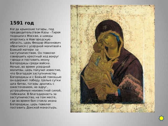 1591 год Когда крымские татары, под предводительством Казы - Гирея подошли к Москве, а шведы вторглись в Новгородскую область, царь Феодор Иоаннович обратился с усердной молитвой к Божьей матери  за заступничеством. Он повелел совершить крестный ход вокруг города и поставить икону Богородицы среди войска. Ночью, во время усердной молитвы, царь получил известие, что благодаря заступничеству Богородицы и с Божьей помощью он одержит победу. Целые сутки шла битва, татары дрались с ожесточением, но вдруг, устрашённые неизвестной силой, побежали. В благодарность за заступничество, на том месте, где во время боя стояла икона Богородицы, царь повелел поставить Донской монастырь. 