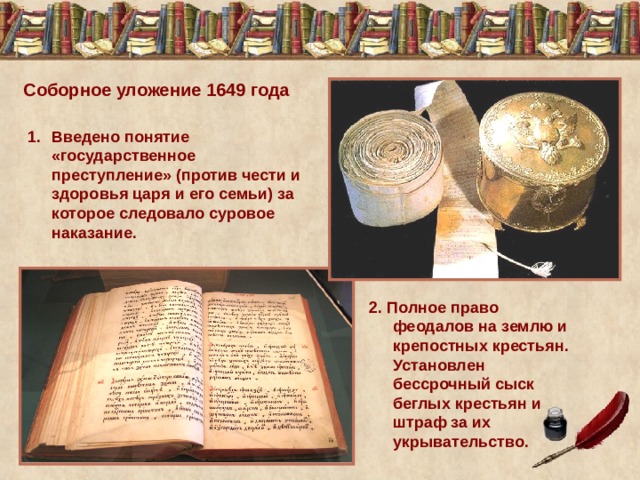 Соборное уложение 1649 года Введено понятие «государственное преступление» (против чести и здоровья царя и его семьи) за которое следовало суровое наказание. 2. Полное право феодалов на землю и крепостных крестьян. Установлен бессрочный сыск беглых крестьян и штраф за их укрывательство. 