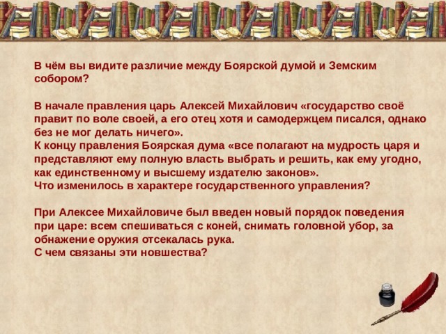 В чём вы видите различие между Боярской думой и Земским собором? В начале правления царь Алексей Михайлович «государство своё правит по воле своей, а его отец хотя и самодержцем писался, однако без не мог делать ничего». К концу правления Боярская дума «все полагают на мудрость царя и представляют ему полную власть выбрать и решить, как ему угодно, как единственному и высшему издателю законов». Что изменилось в характере государственного управления? При Алексее Михайловиче был введен новый порядок поведения при царе: всем спешиваться с коней, снимать головной убор, за обнажение оружия отсекалась рука. С чем связаны эти новшества? 