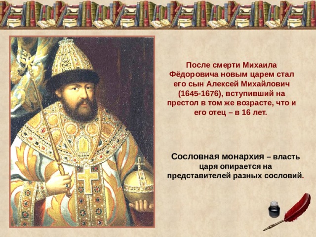 После смерти Михаила Фёдоровича новым царем стал его сын Алексей Михайлович (1645-1676), вступивший на престол в том же возрасте, что и его отец – в 16 лет. Сословная монархия – власть царя опирается на представителей разных сословий . 