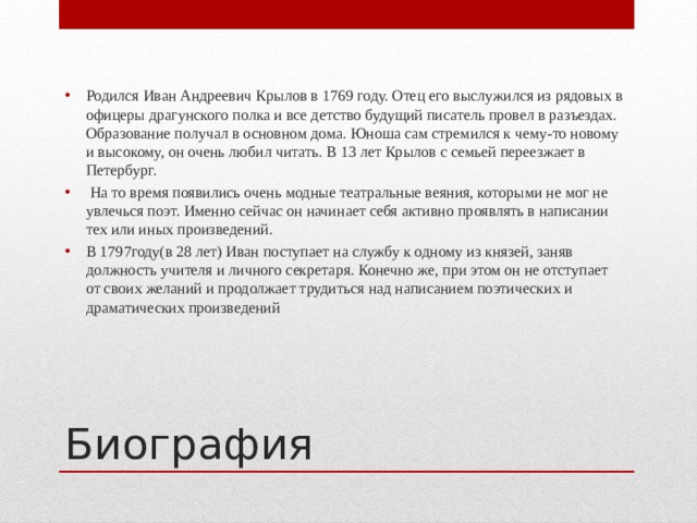 Родился Иван Андреевич Крылов в 1769 году. Отец его выслужился из рядовых в офицеры драгунского полка и все детство будущий писатель провел в разъездах. Образование получал в основном дома. Юноша сам стремился к чему-то новому и высокому, он очень любил читать. В 13 лет Крылов с семьей переезжает в Петербург.  На то время появились очень модные театральные веяния, которыми не мог не увлечься поэт. Именно сейчас он начинает себя активно проявлять в написании тех или иных произведений. В 1797году(в 28 лет) Иван поступает на службу к одному из князей, заняв должность учителя и личного секретаря. Конечно же, при этом он не отступает от своих желаний и продолжает трудиться над написанием поэтических и драматических произведений Биография 