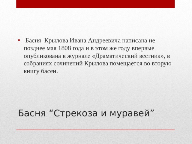   Басня  Крылова Ивана Андреевича написана не позднее мая 1808 года и в этом же году впервые опубликована в журнале «Драматический вестник», в собраниях сочинений Крылова помещается во вторую книгу басен. Басня “Стрекоза и муравей” 