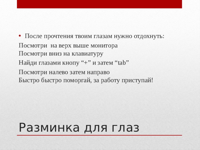 После прочтения твоим глазам нужно отдохнуть: Посмотри на верх выше монитора  Посмотри вниз на клавиатуру Найди глазами кнопу “+” и затем “tab” Посмотри налево затем направо  Быстро быстро поморгай, за работу приступай! Разминка для глаз 
