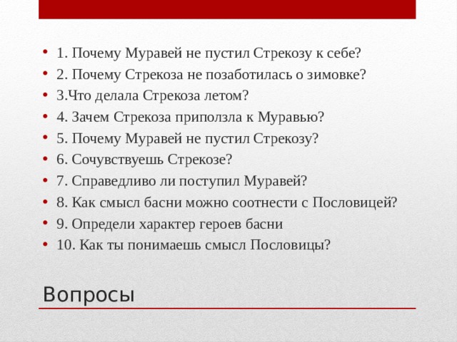 1. Почему Муравей не пустил Стрекозу к себе? 2. Почему Стрекоза не позаботилась о зимовке? 3.Что делала Стрекоза летом? 4. Зачем Стрекоза приползла к Муравью? 5. Почему Муравей не пустил Стрекозу? 6. Сочувствуешь Стрекозе? 7. Справедливо ли поступил Муравей? 8. Как смысл басни можно соотнести с Пословицей? 9. Определи характер героев басни 10. Как ты понимаешь смысл Пословицы? Вопросы 