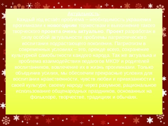 Актуальность :  Каждый год встаёт проблема – необходимость украшения прогимназии к  новогодним  торжествам и выполнение такого творческого  проекта очень актуально .  Проект  разработан в силу особой актуальности проблемы патриотического воспитания подрастающего поколения. Патриотизм в современных условиях – это, прежде всего, сохранение культурной самобытности каждого народа. Так же актуальна и проблема взаимодействия педагогов МКОУ и родителей воспитанников, вовлечение их в жизнь прогимназии. Только объединив усилия, мы обеспечим прекрасные условия для воспитания нравственности, чувств любви и привязанности к своей культуре, своему народу через разумное, рациональное использование общенародных праздников, основанных на фольклоре, творчестве, традициях и обычаях.   