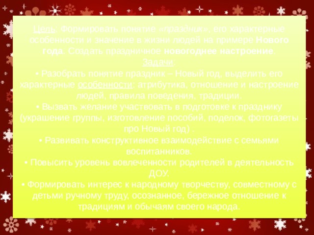 Цель : Формировать понятие  «праздник» , его характерные особенности и значение в жизни людей на примере  Нового года . Создать праздничное  новогоднее настроение .  Задачи :  • Разобрать понятие праздник – Новый год, выделить его характерные  особенности : атрибутика, отношение и настроение людей, правила поведения, традиции.  • Вызвать желание участвовать в подготовке к празднику (украшение группы, изготовление пособий, поделок, фотогазеты про Новый год) .  • Развивать конструктивное взаимодействие с семьями воспитанников.  • Повысить уровень вовлеченности родителей в деятельность ДОУ.  • Формировать интерес к народному творчеству, совместному с детьми ручному труду, осознанное, бережное отношение к традициям и обычаям своего народа. 