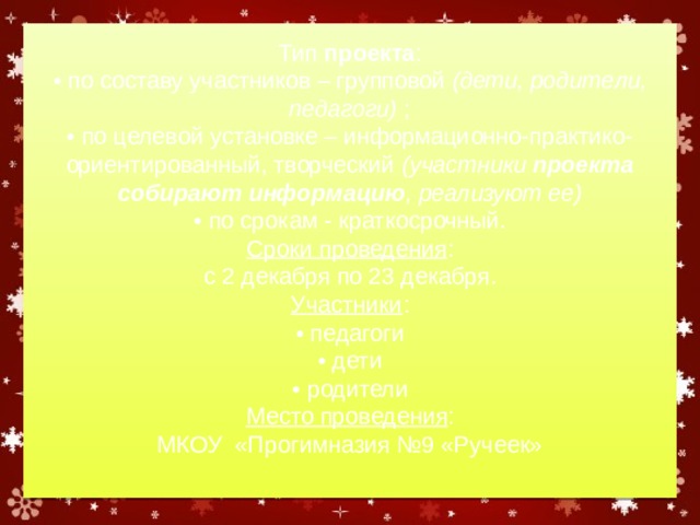     Тип  проекта :  • по составу участников – групповой  (дети, родители, педагоги)  ;  • по целевой установке – информационно-практико-ориентированный, творческий  (участники  проекта собирают информацию , реализуют ее)  • по срокам - краткосрочный.  Сроки проведения :  с 2 декабря по 23 декабря.  Участники :  • педагоги  • дети  • родители  Место проведения :  МКОУ «Прогимназия №9 «Ручеек»       