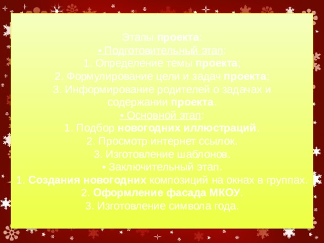 Этапы  проекта :  • Подготовительный этап :  1. Определение темы  проекта ;  2. Формулирование цели и задач  проекта ;  3. Информирование родителей о задачах и содержании  проекта .  • Основной этап :  1. Подбор  новогодних иллюстраций .  2. Просмотр интернет ссылок.  3. Изготовление шаблонов.  • Заключительный этап.  1.  Создания новогодних  композиций на окнах в группах.  2.  Оформление фасада МКОУ .  3. Изготовление символа года. 
