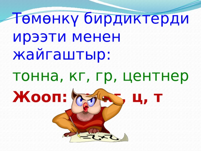 Төмөнкү бирдиктерди ирээти менен жайгаштыр: тонна, кг, гр, центнер Жооп: гр, кг, ц, т 