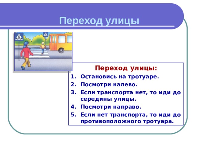 Переход улицы  Переход улицы: Остановись на тротуаре. Посмотри налево. Если транспорта нет, то иди до середины улицы. Посмотри направо. Если нет транспорта, то иди до противоположного тротуара. 