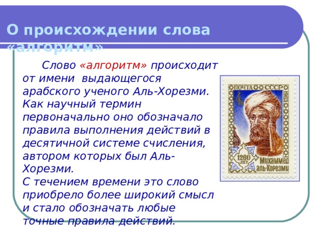 О происхождении слова «алгоритм» Слово «алгоритм» происходит от имени выдающегося арабского ученого Аль-Хорезми. Как научный термин первоначально оно обозначало правила выполнения действий в десятичной системе счисления, автором которых был Аль-Хорезми.  С течением времени это слово приобрело более широкий смысл и стало обозначать любые точные правила действий. 