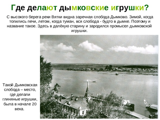Г де  де ла ю т ды м ко в с ки е и г ру ш ки ? С высокого берега реки Вятки видна заречная слобода Дымково. Зимой, когда  топились печи, летом, когда туман, вся слобода - будто в дымке. Поэтому и название такое. Здесь в далёкую старину и зародился промысел дымковской игрушки. Фотография Сергея Лобовикова. Такой Дымковская слобода – место, где делали глиняные игрушки, была в начале 20 века.  