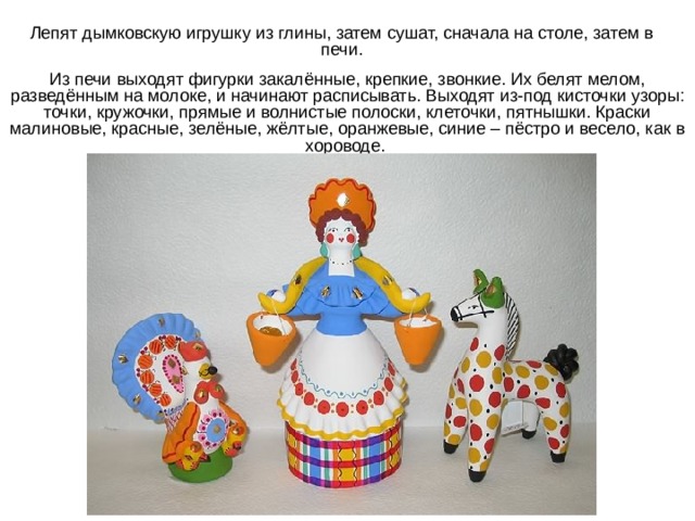 Лепят дымковскую игрушку из глины, затем сушат, сначала на столе, затем в печи. Из печи выходят фигурки закалённые, крепкие, звонкие. Их белят мелом, разведённым на молоке, и начинают расписывать. Выходят из-под кисточки узоры: точки, кружочки, прямые и волнистые полоски, клеточки, пятнышки. Краски малиновые, красные, зелёные, жёлтые, оранжевые, синие – пёстро и весело, как в хороводе. 