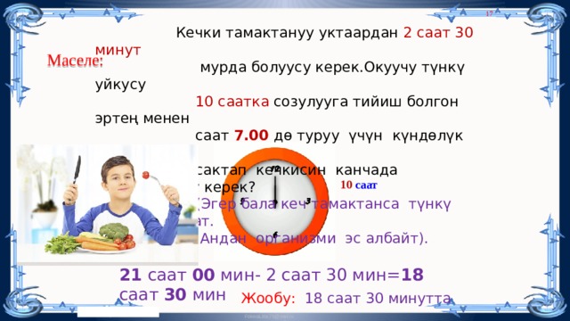 8  Кечки тамактануу уктаардан 2 саат 30 минут  мурда болуусу керек.Окуучу түнкү уйкусу  10 саатка созулууга тийиш болгон эртең менен  саат 7.00 дө туруу үчүн күндөлүк режими  сактап кечкисин канчада  тамактануусу керек?  (Эгер бала кеч тамактанса түнкү уйкусу бузулат.  Андан организми эс албайт). Маселе: 10 саат 21 саат 00 мин- 2 саат 30 мин= 18 саат 30 мин Жообу: 18 саат 30 минутта 8 