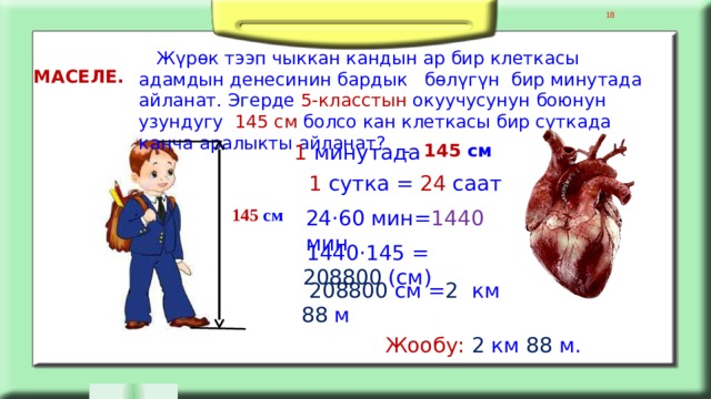 8  Жүрөк тээп чыккан кандын ар бир клеткасы адамдын денесинин бардык бөлүгүн бир минутада айланат. Эгерде 5-класстын окуучусунун боюнун узундугу 145 см болсо кан клеткасы бир суткада канча аралыкты айланат? МАСЕЛЕ. 1 минутада - 145 см 1 сутка = 24 саат 145 см 24·60 мин= 1440 мин  1440·145 = 208800 (см)  208800 см = 2 км 88 м Жообу:  2 км 88 м. 