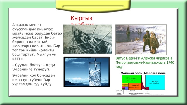 Кыргыз адабият Ачкалык менен суусагандык айыкпас ырайымсыз оорудан бетер желкеден басат. Бири-бирине тил катпай, жаактары карышкан. Бир топтон кийин калакты бош тартып, Мылгун үн катты: – Суудан бөлчү! – деди Эмрайинге түнөрүп. Эмрайин кол бочкеден ожоонун түбүнө бир ууртамдан суу куйду. Витус Беринг и Алексей Чириков в Петропавловске-Камчатском в 1740 году 