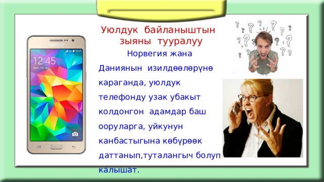 Уюлдук байланыштын зыяны тууралуу  Норвегия жана Даниянын изилдөөлөрүнө караганда, уюлдук телефонду узак убакыт колдонгон адамдар баш ооруларга, уйкунун канбастыгына көбүрөөк даттанып,туталангыч болуп калышат. 