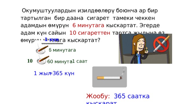  Окумуштуулардын изилдөөлөрү боюнча ар бир тартылган бир даана сигарет тамеки чеккен адамдын өмүрүн 6 минутага кыскартат. Эгерде адам күн сайын 10 сигареттен тартса жылына өз өмүрүн канчага кыскартат? 1 күн 6 минутага 10 = 1 саат 60 минута = 365 күн 1 жыл Жообу: 365 саатка кыскарат 