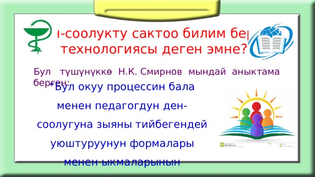 Ден-соолукту сактоо билим берүү технологиясы деген эмне? Бул түшүнүккө Н.К. Смирнов мындай аныктама берген: “ Бул окуу процессин бала менен педагогдун ден-соолугуна зыяны тийбегендей уюштуруунун формалары менен ыкмаларынын жыйындысы