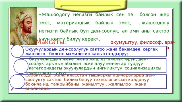 «Жашоодогу негизги байлык сен ээ болгон жер эмес, материалдык байлык эмес, …жашоодогу негизги байлык бул ден-соолук, ал эми аны сактоо үчүн көптү билүү керек».  Авиценна Максаты: окумуштуу, философ, врач Окуучулардын ден-соолугун сактоо жана бекемдөө, сергек жашоого болгон мамилесин калыптандыруу; Окуучулардын жеке жана жаш өзгөчөлүктөрүн, ден-соолуктарынын абалын эске алуу менен ар түрдүү категориядагы окуучулардын ийгиликтүү социализациясы үчүн шарт түзүү; Сабактарда жана класстан тышкаркы иш-чараларда д ен-соолукту сактоо билим берүү технологиясын колдонуу боюнча иш тажрыйбаны жайылтуу , жалпылоо жана анализдөө. 
