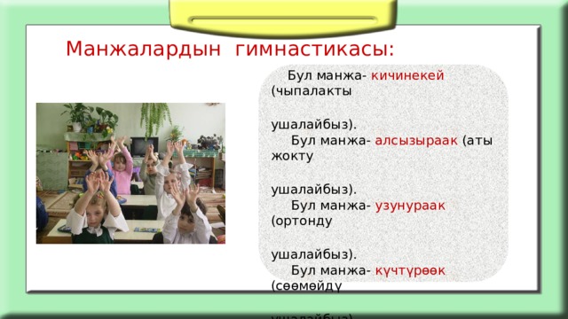 Манжалардын гимнастикасы:    Бул манжа- кичинекей (чыпалакты  ушалайбыз).  Бул манжа- алсызыраак (аты жокту  ушалайбыз).  Бул манжа- узунураак (ортонду  ушалайбыз).  Бул манжа- күчтүрөөк (сөөмөйдү  ушалайбыз).  Бул манжа- чоңураак (бармакты  ушалайбыз).  Ал эми бардыгы бириксе – муштум  (муштумду түйөбүз)     