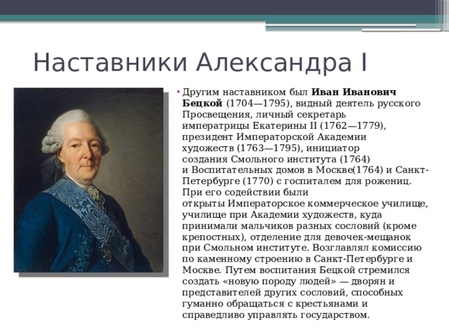 Наставники Александра I Другим наставником был  Иван Иванович Бецкой (1704—1795), видный деятель русского Просвещения, личный секретарь императрицы Екатерины II (1762—1779), президент Императорской Академии художеств (1763—1795), инициатор создания Смольного института (1764) и Воспитательных домов в Москве(1764) и Санкт-Петербурге (1770) с госпиталем для рожениц. При его содействии были открыты Императорское коммерческое училище, училище при Академии художеств, куда принимали мальчиков разных сословий (кроме крепостных), отделение для девочек-мещанок при Смольном институте. Возглавлял комиссию по каменному строению в Санкт-Петербурге и Москве. Путем воспитания Бецкой стремился создать «новую породу людей» — дворян и представителей других сословий, способных гуманно обращаться с крестьянами и справедливо управлять государством. 