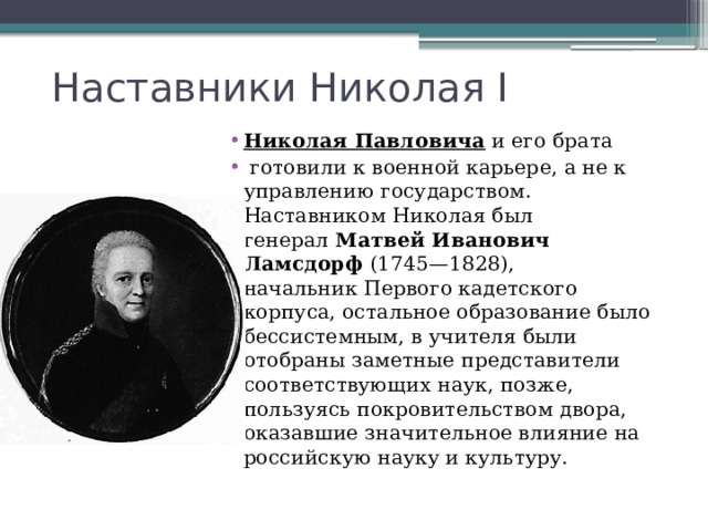 Наставники Николая I Николая Павловича  и его брата    готовили к военной карьере, а не к управлению государством. Наставником Николая был генерал  Матвей Иванович Ламсдорф  (1745—1828), начальник Первого кадетского корпуса, остальное образование было бессистемным, в учителя были отобраны заметные представители соответствующих наук, позже, пользуясь покровительством двора, оказавшие значительное влияние на российскую науку и культуру. 