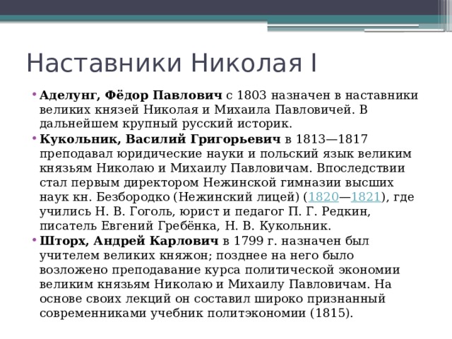 Наставники Николая I Аделунг, Фёдор Павлович  с 1803 назначен в наставники великих князей Николая и Михаила Павловичей. В дальнейшем крупный русский историк. Кукольник, Василий Григорьевич  в 1813—1817 преподавал юридические науки и польский язык великим князьям Николаю и Михаилу Павловичам. Впоследствии стал первым директором Нежинской гимназии высших наук кн. Безбородко (Нежинский лицей) ( 1820 — 1821 ), где учились Н. В. Гоголь, юрист и педагог П. Г. Редкин, писатель Евгений Гребёнка, Н. В. Кукольник. Шторх, Андрей Карлович в 1799 г. назначен был учителем великих княжон; позднее на него было возложено преподавание курса политической экономии великим князьям Николаю и Михаилу Павловичам. На основе своих лекций он составил широко признанный современниками учебник политэкономии (1815). 