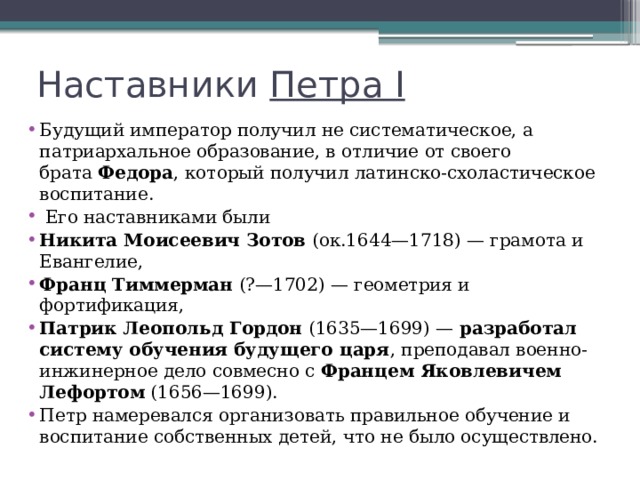 Наставники  Петра I Будущий император получил не систематическое, а патриархальное образование, в отличие от своего брата  Федора , который получил латинско-схоластическое воспитание.  Его наставниками были Никита Моисеевич Зотов  (ок.1644—1718) — грамота и Евангелие, Франц Тиммерман  (?—1702) — геометрия и фортификация, Патрик Леопольд Гордон  (1635—1699) —  разработал систему обучения будущего царя , преподавал военно-инжинерное дело совмесно с  Францем Яковлевичем Лефортом  (1656—1699). Петр намеревался организовать правильное обучение и воспитание собственных детей, что не было осуществлено. 