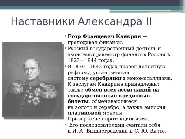 Наставники Александра II Егор Францевич Канкрин  — преподавал финансы. Русский государственный деятель и экономист,  министр финансов России в 1823—1844 годах. В 1839—1843 годах провел денежную реформу, установившая систему  серебряного  монометаллизма. К заслугам Канкрина принадлежит также обмен всех ассигнаций на государственные кредитные билеты , обменивающиеся на золото и серебро, а также эмиссия платиновой монеты. Приверженец протекционизма.   Его последователями считали себя и И. А. Вышнеградский и С. Ю. Витте. 