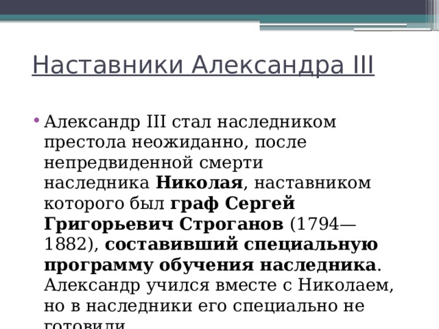 Наставники Александра III Александр III стал наследником престола неожиданно, после непредвиденной смерти наследника  Николая , наставником которого был граф Сергей Григорьевич Строганов (1794—1882),  составивший специальную программу обучения наследника . Александр учился вместе с Николаем, но в наследники его специально не готовили. 