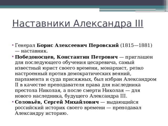 Наставники Александра III Генерал  Борис Алексеевич Перовский  (1815—1881) — наставник. Победоносцев, Константин Петрович  — приглашен для последующего обучения цесаревича, самый известный юрист своего времени, монархист, резко настроенный против демократических веяний, парламента и суда присяжных, был избран Александром II в качестве преподавателя права для наследника престола Николая, а после смерти Николая — для нового наследника, будущего Александра III. Соловьёв, Сергей Михайлович  — выдающийся российский историк своего времени — преподавал Александру историю. 