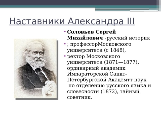 Наставники Александра III Соловьев Сергей Михайлович - русский историк ; профессорМосковского университета (с 1848),  ректор Московского университета (1871—1877), ординарный академик Импараторской Санкт-Петербургской Академтт наук  по отделению русского языка и словесности (1872), тайный советник. 