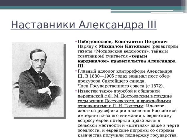 Наставники Александра III Победоносцев, Константин Петрович —Наряду с  Михаилом Катковым (редактором газеты «Московские ведомости», тайным советником) считается «серым кардиналом» правительства Александра III. Главный идеолог  контрреформ Александра III . В 1880—1905 годах занимал пост обер-прокурора Святейшего синода. Член Государственного совета (с 1872). Известен также дружбой и обширной перепиской с Ф. М. Достоевским в поздние годы жизни Достоевского, и враждебными отношениями с Л. Н. Толстым . Идеолог жёсткой русификации населения Российской империи: из-за его внимания к еврейскому вопросу евреи потеряли право жить в сельской местности и «штетлах» даже в черте оседлости, и еврейские погромы со стороны казачества получили поддержку государства. 