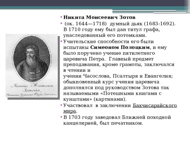 Никита Моисеевич Зотов   (ок. 1644—1718)  думный дьяк (1683-1692). В 1710 году ему был дан титул графа, унаследованный его потомками. Учительские способности его были испытаны  Симеоном Полоцким , и ему было поручено учение пятилетнего царевича Петра.  Главный предмет преподавания, кроме грамоты, заключался в чтении и учении Часослова, Псалтыря и Евангелия; обыкновенный курс учения царевича дополнялся под руководством Зотова так называемыми «Потешными книгами с кунштами» (картинами). Участвовал в заключении  Бахчисарайского мира . В 1703 году заведовал Ближней походной канцелярией, был печатником. 