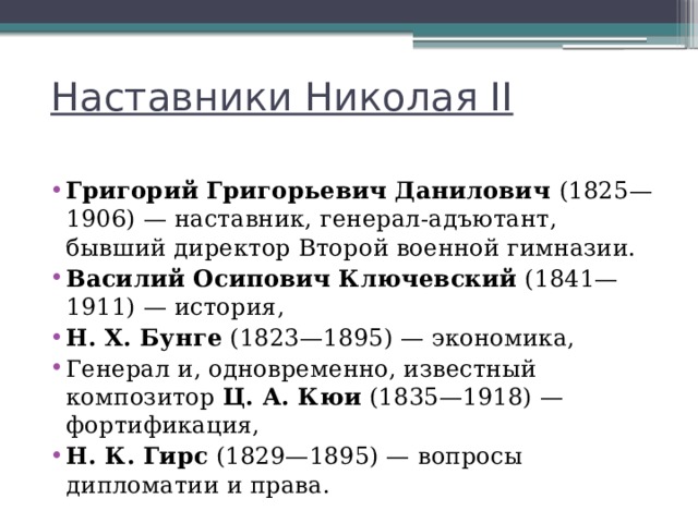 Наставники Николая II Григорий Григорьевич Данилович  (1825—1906) — наставник, генерал-адъютант, бывший директор Второй военной гимназии. Василий Осипович Ключевский  (1841—1911) — история, Н. Х. Бунге  (1823—1895) — экономика, Генерал и, одновременно, известный композитор  Ц. А. Кюи  (1835—1918) — фортификация, Н. К. Гирс  (1829—1895) — вопросы дипломатии и права. 
