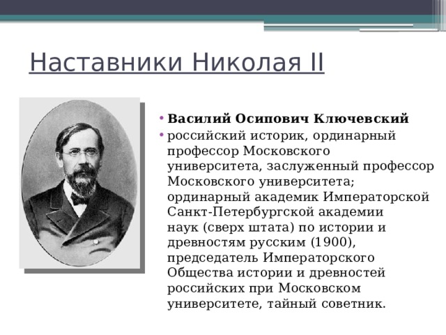 Наставники Николая II Василий Осипович Ключевский   российский историк, ординарный профессор Московского университета, заслуженный профессор Московского университета; ординарный академик Императорской Санкт-Петербургской академии наук (сверх штата) по истории и древностям русским (1900), председатель Императорского Общества истории и древностей российских при Московском университете, тайный советник. 