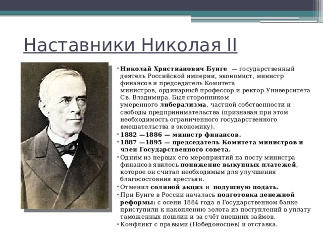 Наставники Николая II Николай Христианович Бунге   — государственный деятель Российской империи, экономист, министр финансов и председатель Комитета министров, ординарный профессор и ректор Университета Св. Владимира. Был сторонником умеренного  либерализма , частной собственности и свободы предпринимательства (признавая при этом необходимость ограниченного государственного вмешательства в экономику). 1882 —1886 — министр финансов. 1887 —1895 — председатель Комитета министров и член Государственного совета. Одним из первых его мероприятий на посту министра финансов явилось понижение выкупных платежей , которое он считал необходимым для улучшения благосостояния крестьян. Отменил  соляной акциз и   подушную подать.   При Бунге в России началась подготовка денежной реформы: с осени 1884 года в Государственном банке приступили к накоплению золота из поступлений в уплату таможенных пошлин и за счёт внешних займов. Конфликт с правыми (Победоносцев) и отставка. 