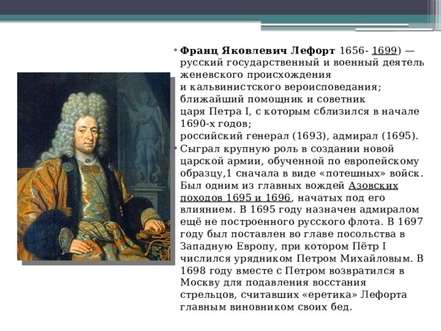 Франц Яковлевич Лефорт  1656-  1699 ) — русский государственный и военный деятель женевского происхождения и кальвинистского вероисповедания; ближайший помощник и советник царя Петра I, с которым сблизился в начале 1690-х годов; российский генерал (1693), адмирал (1695). Сыграл крупную роль в создании новой царской армии, обученной по европейскому образцу,1 сначала в виде «потешных» войск. Был одним из главных вождей  Азовских походов 1695 и 1696 , начатых под его влиянием. В 1695 году назначен адмиралом ещё не построенного русского флота. В 1697 году был поставлен во главе посольства в Западную Европу, при котором Пётр I числился урядником Петром Михайловым. В 1698 году вместе с Петром возвратился в Москву для подавления восстания стрельцов, считавших «еретика» Лефорта главным виновником своих бед. 