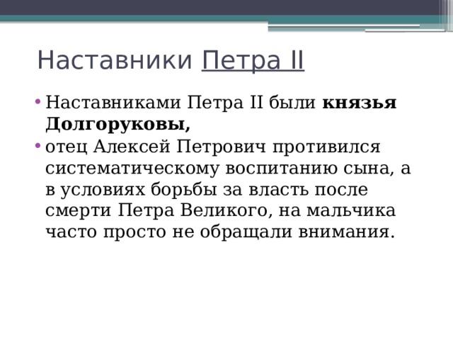 Наставники  Петра II Наставниками Петра II были  князья Долгоруковы, отец Алексей Петрович противился систематическому воспитанию сына, а в условиях борьбы за власть после смерти Петра Великого, на мальчика часто просто не обращали внимания. 