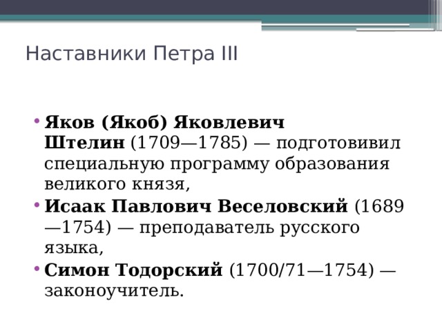 Наставники Петра III   Яков (Якоб) Яковлевич Штелин  (1709—1785) — подготовивил специальную программу образования великого князя, Исаак Павлович Веселовский  (1689—1754) — преподаватель русского языка, Симон Тодорский  (1700/71—1754) — законоучитель. 