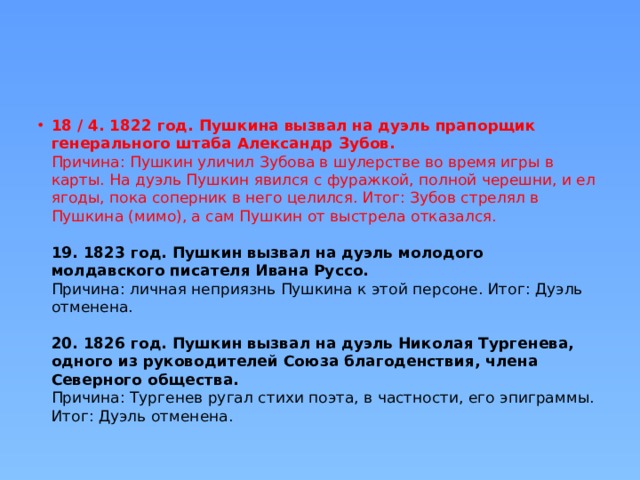 18 / 4. 1822 год. Пушкина вызвал на дуэль прапорщик генерального штаба Александр Зубов.  Причина: Пушкин уличил Зубова в шулерстве во время игры в карты. На дуэль Пушкин явился с фуражкой, полной черешни, и ел ягоды, пока соперник в него целился. Итог: Зубов стрелял в Пушкина (мимо), а сам Пушкин от выстрела отказался.   19. 1823 год. Пушкин вызвал на дуэль молодого молдавского писателя Ивана Руссо.  Причина: личная неприязнь Пушкина к этой персоне. Итог: Дуэль отменена.   20. 1826 год. Пушкин вызвал на дуэль Николая Тургенева, одного из руководителей Союза благоденствия, члена Северного общества.  Причина: Тургенев ругал стихи поэта, в частности, его эпиграммы. Итог: Дуэль отменена. 