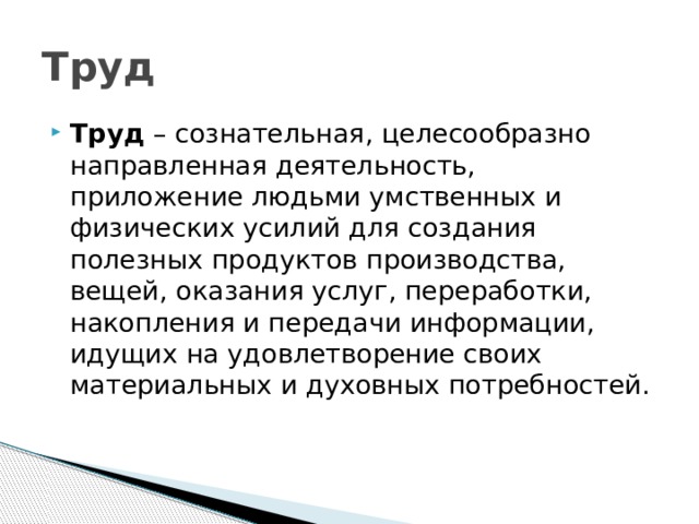 Труд Труд – сознательная, целесообразно направленная деятельность, приложение людьми умственных и физических усилий для создания полезных продуктов производства, вещей, оказания услуг, переработки, накопления и передачи информации, идущих на удовлетворение своих материальных и духовных потребностей. 