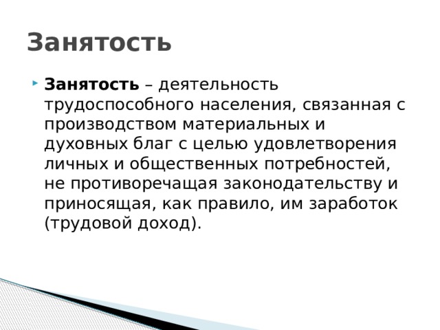 Занятость Занятость – деятельность трудоспособного населения, связанная с производством материальных и духовных благ с целью удовлетворения личных и общественных потребностей, не противоречащая законодательству и приносящая, как правило, им заработок (трудовой доход). 