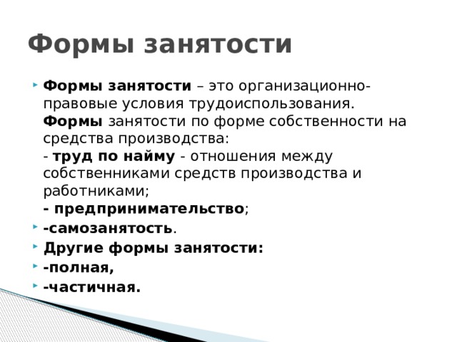 Формы занятости Формы занятости – это организационно-правовые условия трудоиспользования.  Формы занятости по форме собственности на средства производства:  - труд по найму - отношения между собственниками средств производства и работниками;  - предпринимательство ; -самозанятость . Другие формы занятости: -полная, -частичная. 