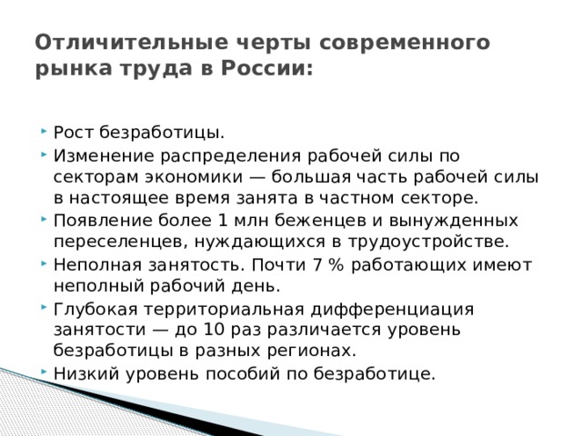 Отличительные черты современного рынка труда в России: Рост безработицы. Изменение распределения рабочей силы по секторам экономики — большая часть рабочей силы в настоящее время занята в частном секторе. Появление более 1 млн беженцев и вынужденных переселенцев, нуждающихся в трудоустройстве. Неполная занятость. Почти 7 % работающих имеют неполный рабочий день. Глубокая территориальная дифференциация занятости — до 10 раз различается уровень безработицы в разных регионах. Низкий уровень пособий по безработице. 