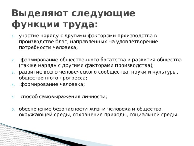 Выделяют следующие функции труда: участие наряду с другими факторами производства в производстве благ, направленных на удовлетворение потребности человека;    формирование общественного богатства и развития общества (также наряду с другими факторами производства); развитие всего человеческого сообщества, науки и культуры, общественного прогресса;  формирование человека;    способ самовыражения личности;   обеспечение безопасности жизни человека и общества, окружающей среды, сохранение природы, социальной среды. 