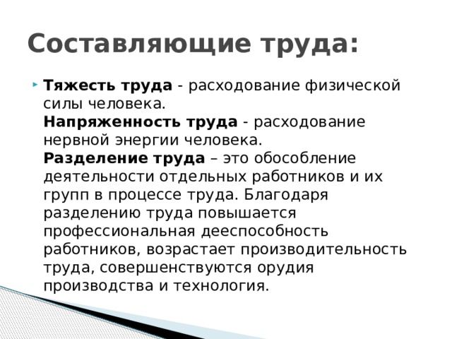 Составляющие труда: Тяжесть труда - расходование физической силы человека.  Напряженность труда - расходование нервной энергии человека.  Разделение труда – это обособление деятельности отдельных работников и их групп в процессе труда. Благодаря разделению труда повышается профессиональная дееспособность работников, возрастает производительность труда, совершенствуются орудия производства и технология. 