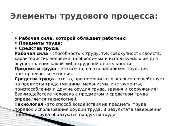 Элементы трудового процесса:  • Рабочая сила, которой обладает работник;  • Предметы труда;  • Средства труда.  Рабочая сила - способность к труду, т.е. совокупность свойств, характеристик человека, необходимых и используемых им для осуществления какой-либо трудовой деятельности.  Предметы труда - это все то, на что направлен труд, т.е. претерпевает изменения.  Средства труда - это то, при помощи чего человек воздействует на предметы труда (машины, механизмы, инструменты, приспособления и другие орудия труда, здания и сооружения)  Взаимодействие человека с предметом и средством труда определяется технологией.  Технология - это способ воздействия на предметы труда, порядок использования орудий труда. В результате завершения процесса труда образуются продукты труда.   
